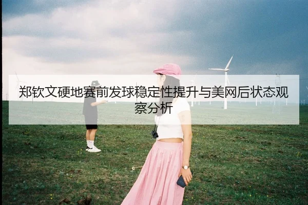 郑钦文硬地赛前发球稳定性提升与美网后状态观察分析